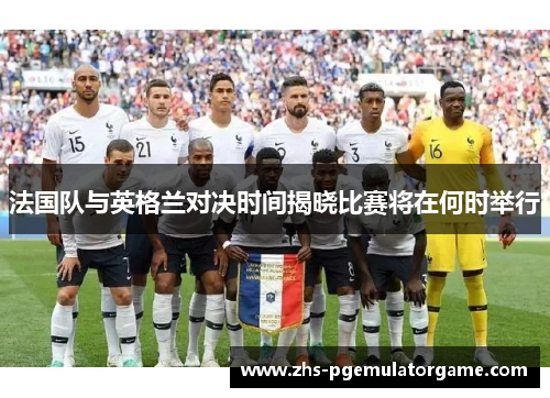 法国队与英格兰对决时间揭晓比赛将在何时举行
