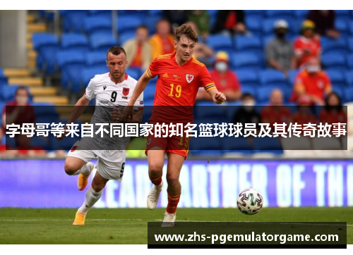 字母哥等来自不同国家的知名篮球球员及其传奇故事 字母哥等来自不同国家的知名篮球球员及其传奇故事