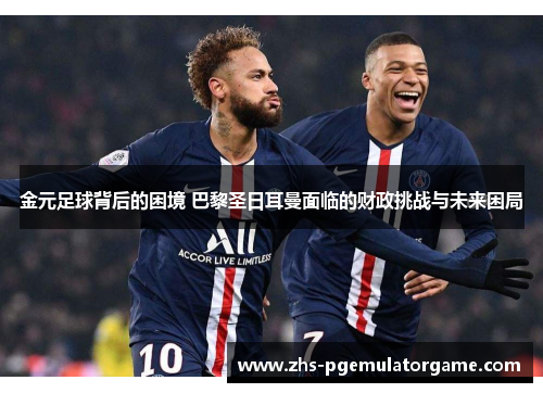 金元足球背后的困境 巴黎圣日耳曼面临的财政挑战与未来困局 金元足球背后的困境 巴黎圣日耳曼面临的财政挑战与未来困局