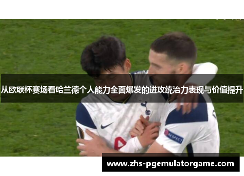 从欧联杯赛场看哈兰德个人能力全面爆发的进攻统治力表现与价值提升 从欧联杯赛场看哈兰德个人能力全面爆发的进攻统治力表现与价值提升