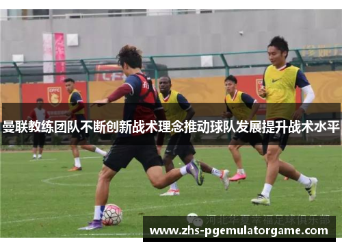 曼联教练团队不断创新战术理念推动球队发展提升战术水平 曼联教练团队不断创新战术理念推动球队发展提升战术水平