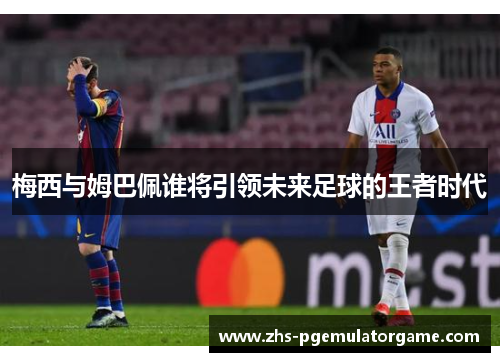 梅西与姆巴佩谁将引领未来足球的王者时代 梅西与姆巴佩谁将引领未来足球的王者时代