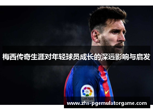 梅西传奇生涯对年轻球员成长的深远影响与启发